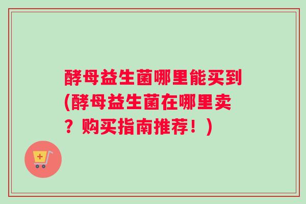 酵母益生菌哪里能买到(酵母益生菌在哪里卖?购买指南推荐!) 酵母益生菌哪里能买到(酵母益生菌在哪里卖?购买指南推荐!)