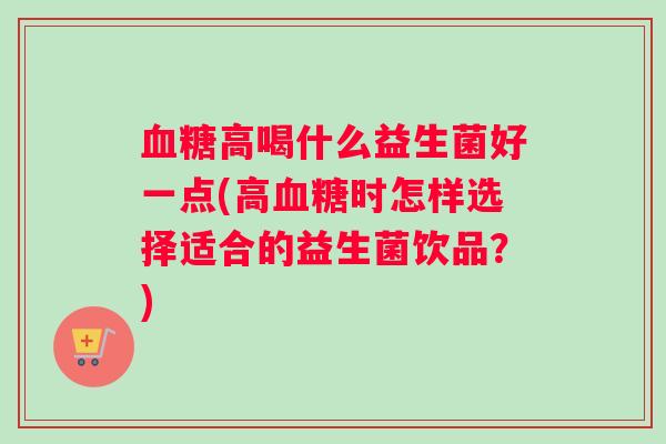高喝什么益生菌好一点(高时怎样选择适合的益生菌饮品？)