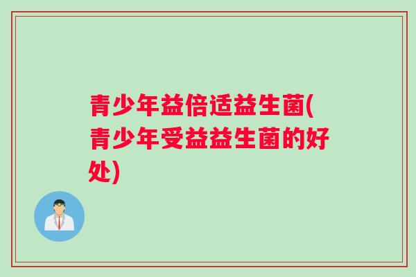 青少年益倍适益生菌(青少年受益益生菌的好处)
