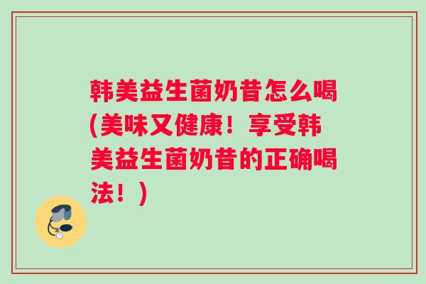 韩美益生菌奶昔怎么喝(美味又健康！享受韩美益生菌奶昔的正确喝法！)