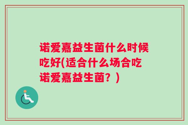 诺爱嘉益生菌什么时候吃好(适合什么场合吃诺爱嘉益生菌?) 诺爱嘉益生菌什么时候吃好(适合什么场合吃诺爱嘉益生菌?)