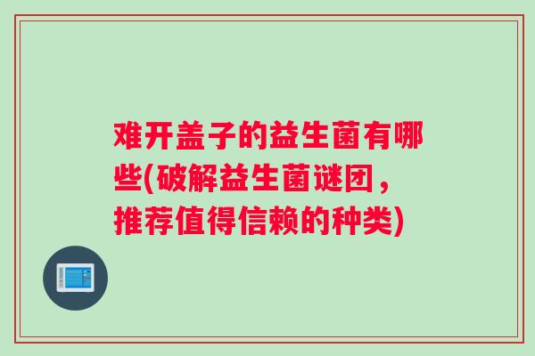 难开盖子的益生菌有哪些(破解益生菌谜团，推荐值得信赖的种类)