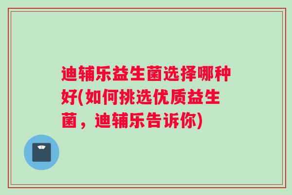 迪辅乐益生菌选择哪种好(如何挑选优质益生菌，迪辅乐告诉你)