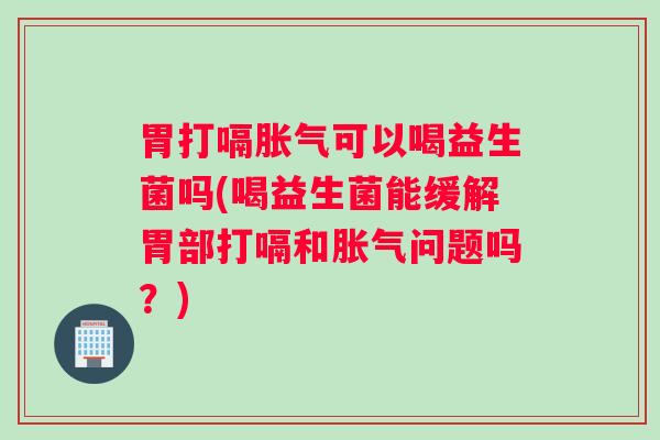 胃打嗝胀气可以喝益生菌吗(喝益生菌能缓解胃部打嗝和胀气问题吗？)