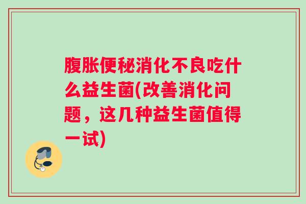 腹胀便秘消化不良吃什么益生菌(改善消化问题，这几种益生菌值得一试)