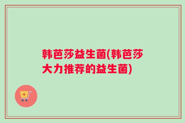 韩芭莎益生菌(韩芭莎大力推荐的益生菌) 韩芭莎益生菌(韩芭莎大力推荐的益生菌)