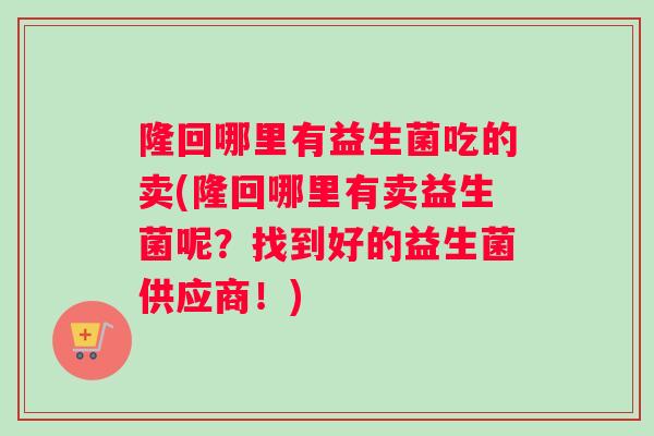 隆回哪里有益生菌吃的卖(隆回哪里有卖益生菌呢？找到好的益生菌供应商！)