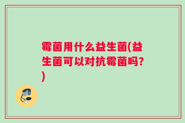 霉菌用什么益生菌(益生菌可以对抗霉菌吗？)