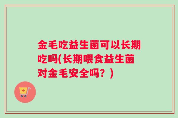 金毛吃益生菌可以长期吃吗(长期喂食益生菌对金毛安全吗？)