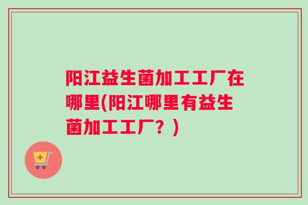 阳江益生菌加工工厂在哪里(阳江哪里有益生菌加工工厂？)