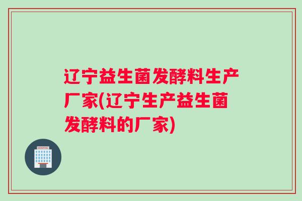辽宁益生菌发酵料生产厂家(辽宁生产益生菌发酵料的厂家)