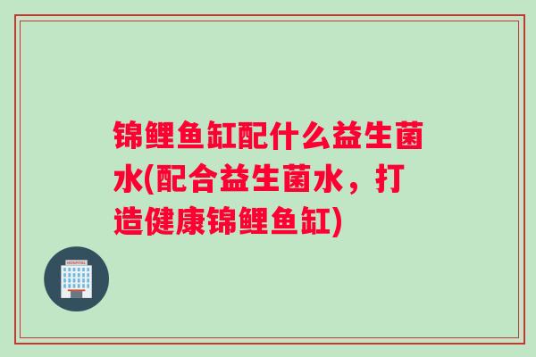 锦鲤鱼缸配什么益生菌水(配合益生菌水，打造健康锦鲤鱼缸)