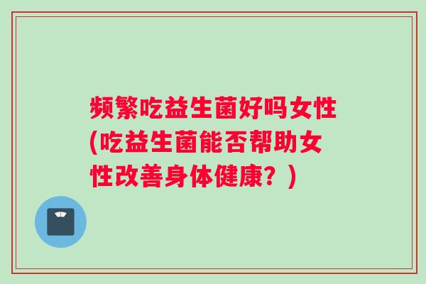 频繁吃益生菌好吗女性(吃益生菌能否帮助女性改善身体健康？)