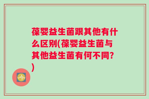 葆婴益生菌跟其他有什么区别(葆婴益生菌与其他益生菌有何不同？)