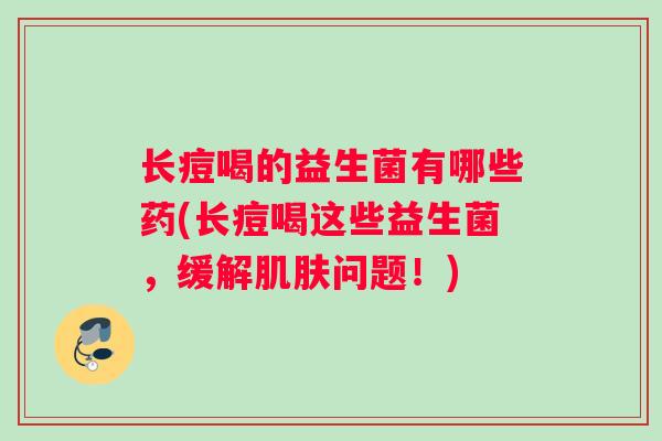 长痘喝的益生菌有哪些药(长痘喝这些益生菌，缓解肌肤问题！)