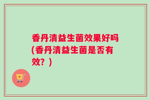 香丹清益生菌效果好吗(香丹清益生菌是否有效？)
