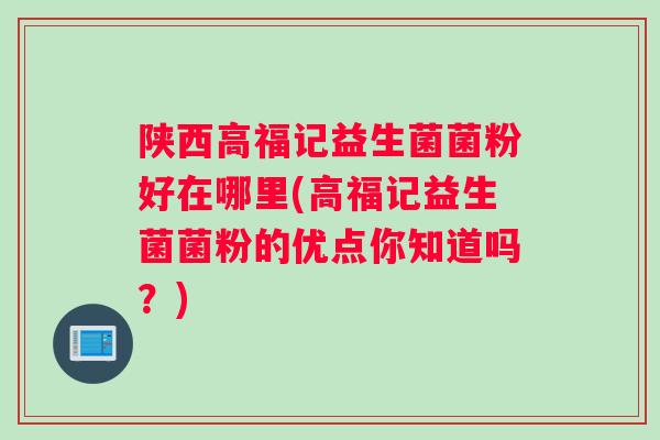 陕西高福记益生菌菌粉好在哪里(高福记益生菌菌粉的优点你知道吗？)
