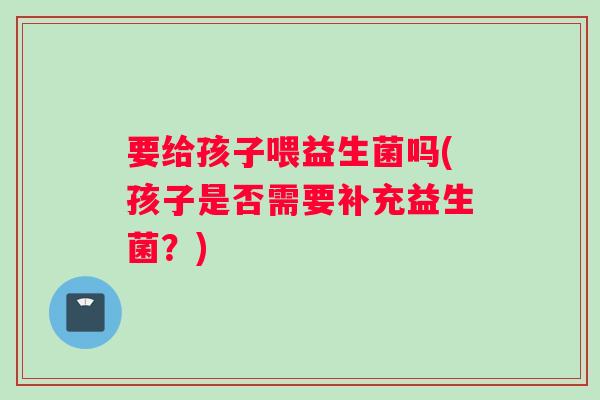 要给孩子喂益生菌吗(孩子是否需要补充益生菌？)