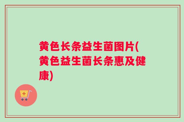 黄色长条益生菌图片(黄色益生菌长条惠及健康)