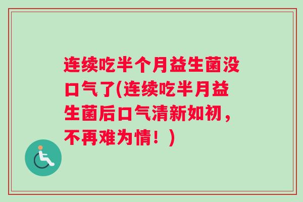 连续吃半个月益生菌没口气了(连续吃半月益生菌后口气清新如初，不再难为情！)