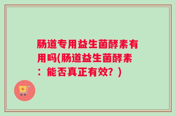 肠道专用益生菌酵素有用吗(肠道益生菌酵素：能否真正有效？)