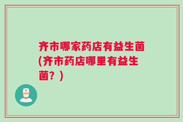齐市哪家药店有益生菌(齐市药店哪里有益生菌？)