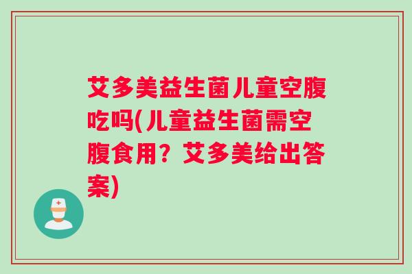 艾多美益生菌儿童空腹吃吗(儿童益生菌需空腹食用？艾多美给出答案)