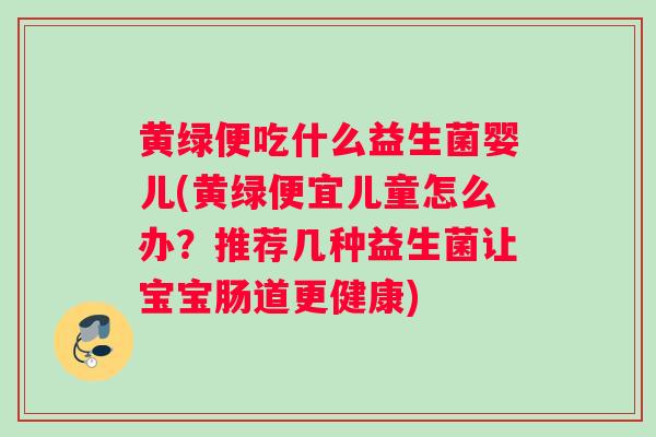 黄绿便吃什么益生菌婴儿(黄绿便宜儿童怎么办？推荐几种益生菌让宝宝肠道更健康)