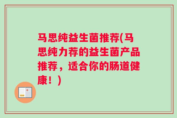 马思纯益生菌推荐(马思纯力荐的益生菌产品推荐,适合你的肠道健康!) 马思纯益生菌推荐(马思纯力荐的益生菌产品推荐,适合你的肠道健康!)