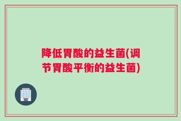 降低胃酸的益生菌(调节胃酸平衡的益生菌)