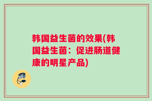 韩国益生菌的效果(韩国益生菌：促进肠道健康的明星产品)