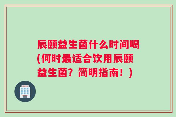 辰颐益生菌什么时间喝(何时最适合饮用辰颐益生菌？简明指南！)