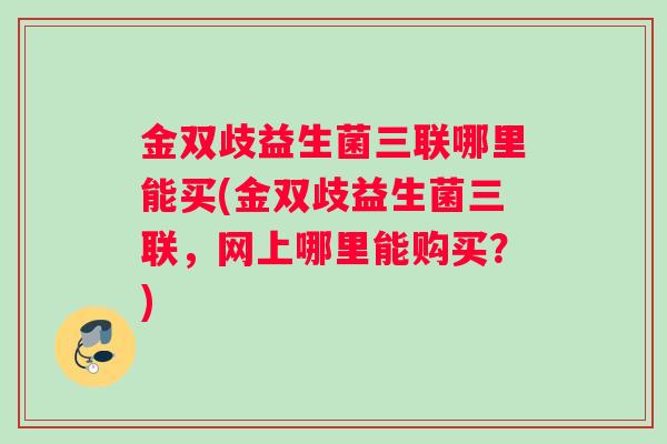 金双歧益生菌三联哪里能买(金双歧益生菌三联，网上哪里能购买？)