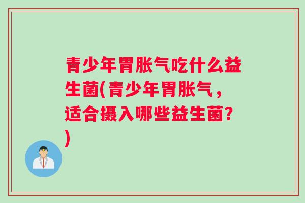 青少年胃胀气吃什么益生菌(青少年胃胀气,适合摄入哪些益生菌?) 青少年胃胀气吃什么益生菌(青少年胃胀气,适合摄入哪些益生菌?)