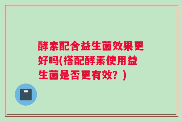 酵素配合益生菌效果更好吗(搭配酵素使用益生菌是否更有效?) 酵素配合益生菌效果更好吗(搭配酵素使用益生菌是否更有效?)