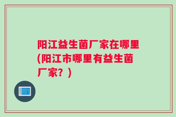 阳江益生菌厂家在哪里(阳江市哪里有益生菌厂家？)