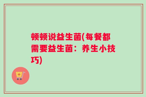 顿顿说益生菌(每餐都需要益生菌：养生小技巧)