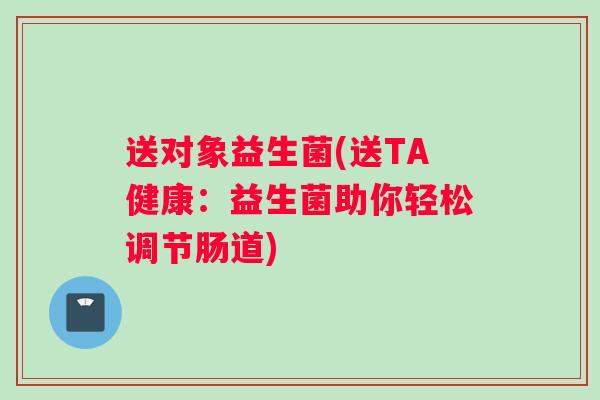 送对象益生菌(送TA健康：益生菌助你轻松调节肠道)