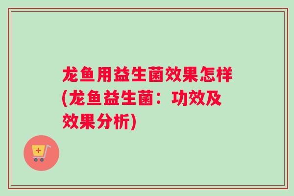 龙鱼用益生菌效果怎样(龙鱼益生菌：功效及效果分析)