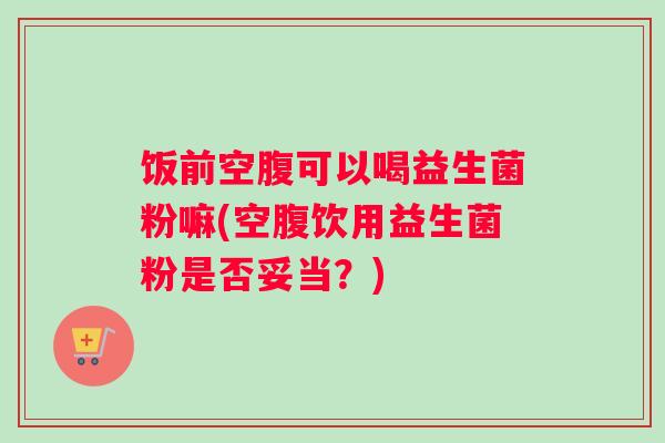 饭前空腹可以喝益生菌粉嘛(空腹饮用益生菌粉是否妥当？)