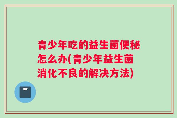 青少年吃的益生菌怎么办(青少年益生菌的解决方法)