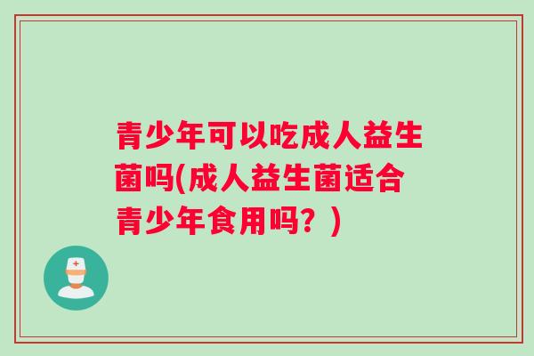 青少年可以吃成人益生菌吗(成人益生菌适合青少年食用吗？)