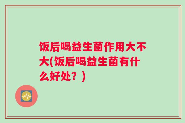 饭后喝益生菌作用大不大(饭后喝益生菌有什么好处？)