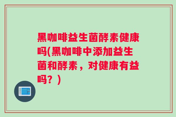 黑咖啡益生菌酵素健康吗(黑咖啡中添加益生菌和酵素，对健康有益吗？)