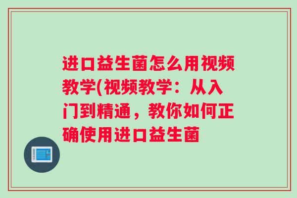 进口益生菌怎么用视频教学(视频教学：从入门到精通，教你如何正确使用进口益生菌