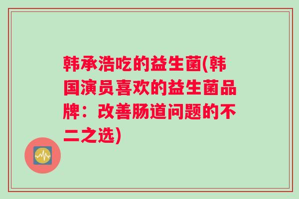 韩承浩吃的益生菌(韩国演员喜欢的益生菌品牌：改善肠道问题的不二之选)