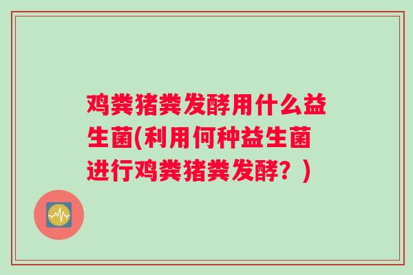 鸡粪猪粪发酵用什么益生菌(利用何种益生菌进行鸡粪猪粪发酵？)