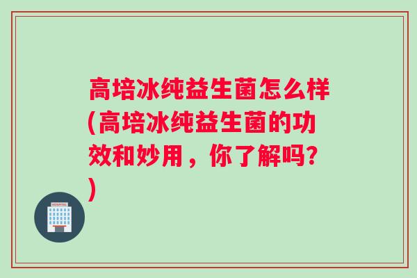高培冰纯益生菌怎么样(高培冰纯益生菌的功效和妙用，你了解吗？)