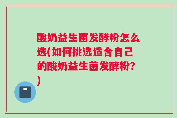 酸奶益生菌发酵粉怎么选(如何挑选适合自己的酸奶益生菌发酵粉？)