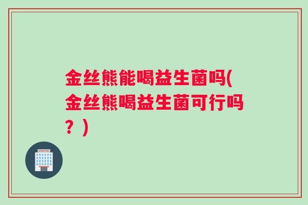 金丝熊能喝益生菌吗(金丝熊喝益生菌可行吗？)
